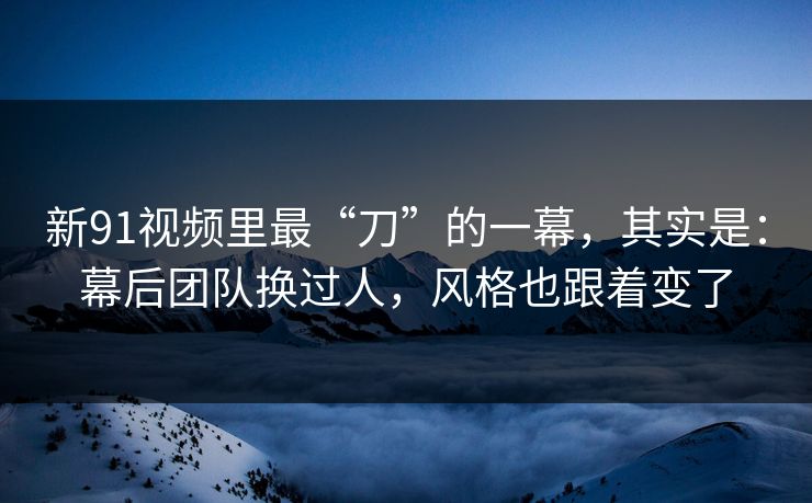 新91视频里最“刀”的一幕，其实是：幕后团队换过人，风格也跟着变了