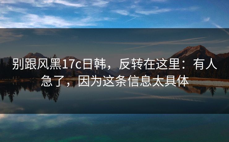 别跟风黑17c日韩,反转在这里:有人急了,因为这条信息太具体