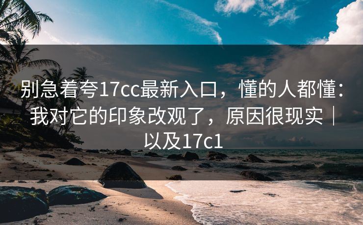 别急着夸17cc最新入口,懂的人都懂:我对它的印象改观了,原因很现实|以及17c1