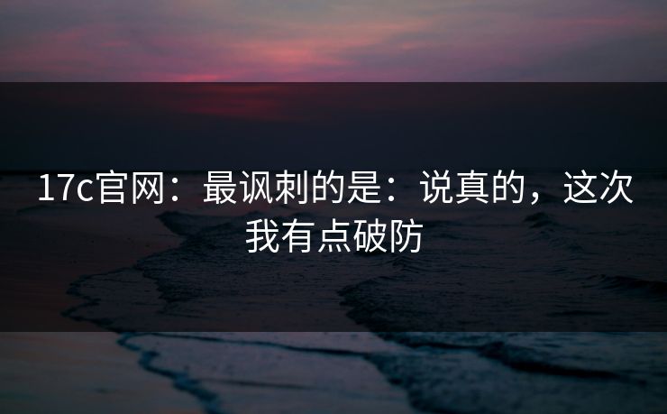17c官网：最讽刺的是：说真的，这次我有点破防