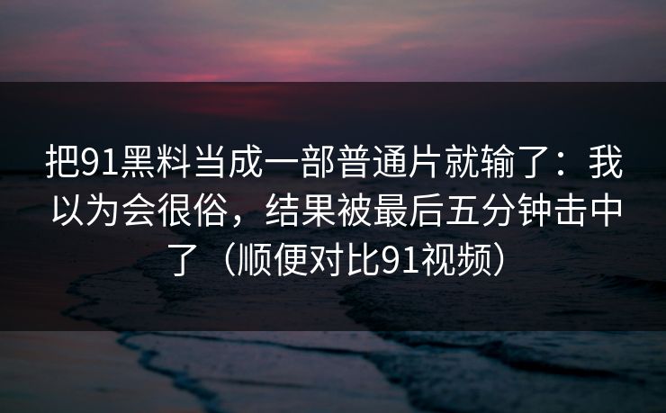 把91黑料当成一部普通片就输了：我以为会很俗，结果被最后五分钟击中了（顺便对比91视频）