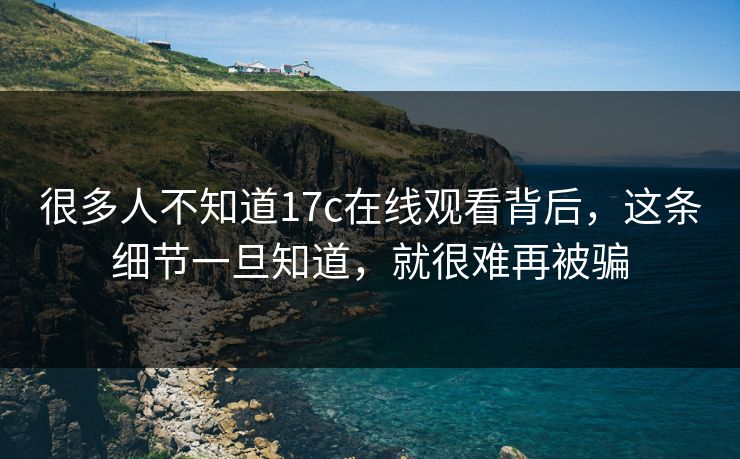 很多人不知道17c在线观看背后，这条细节一旦知道，就很难再被骗