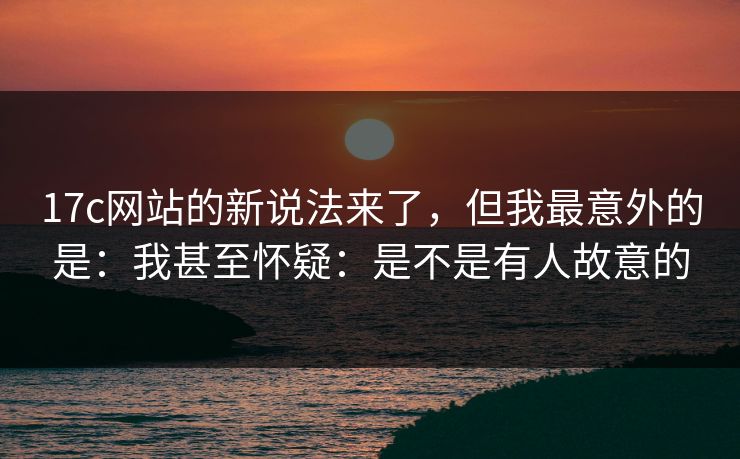 17c网站的新说法来了，但我最意外的是：我甚至怀疑：是不是有人故意的