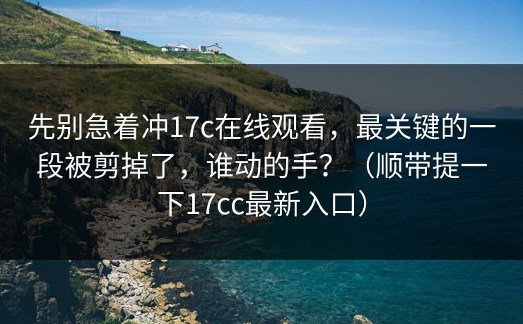 先别急着冲17c在线观看，最关键的一段被剪掉了，谁动的手？（顺带提一下17cc最新入口）