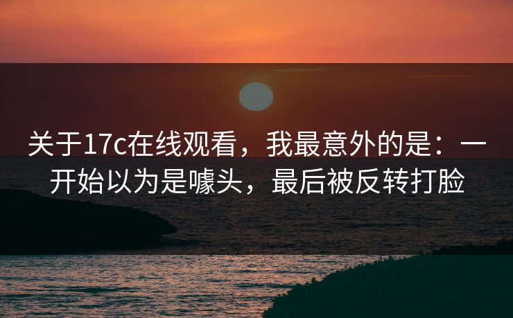 关于17c在线观看，我最意外的是：一开始以为是噱头，最后被反转打脸