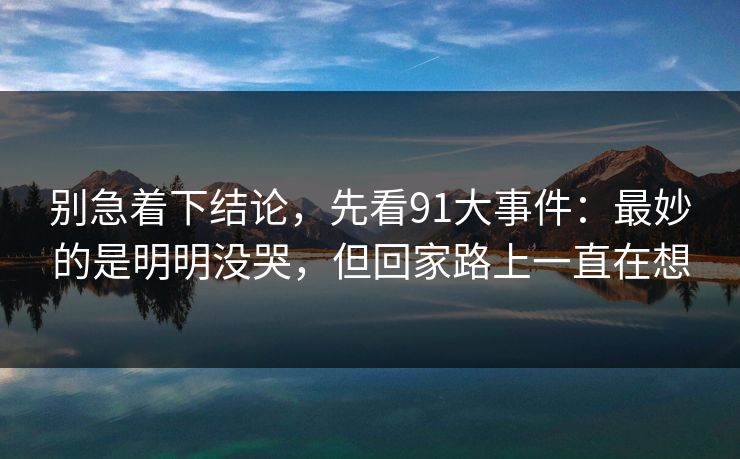 别急着下结论，先看91大事件：最妙的是明明没哭，但回家路上一直在想