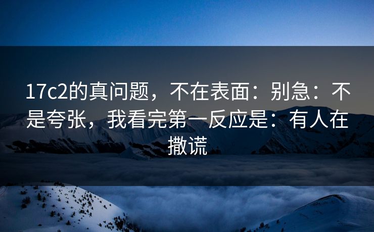 17c2的真问题，不在表面：别急：不是夸张，我看完第一反应是：有人在撒谎