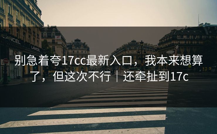 别急着夸17cc最新入口,我本来想算了,但这次不行|还牵扯到17c
