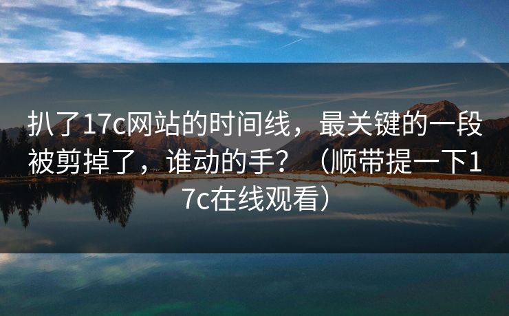 扒了17c网站的时间线,最关键的一段被剪掉了,谁动的手?(顺带提一下17c在线观看)