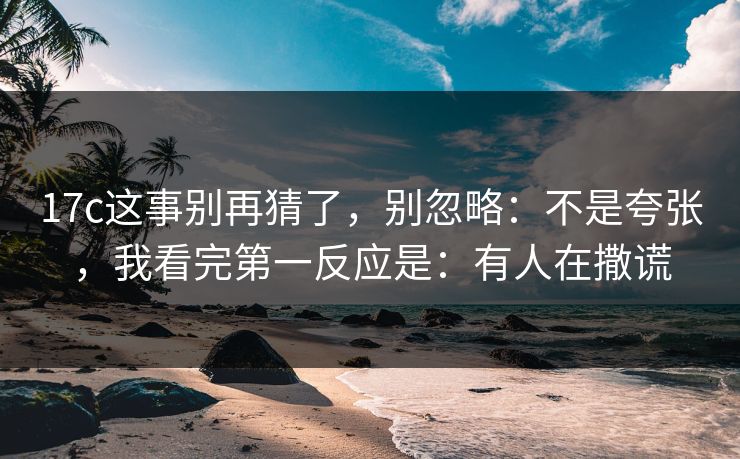 17c这事别再猜了,别忽略:不是夸张,我看完第一反应是:有人在撒谎