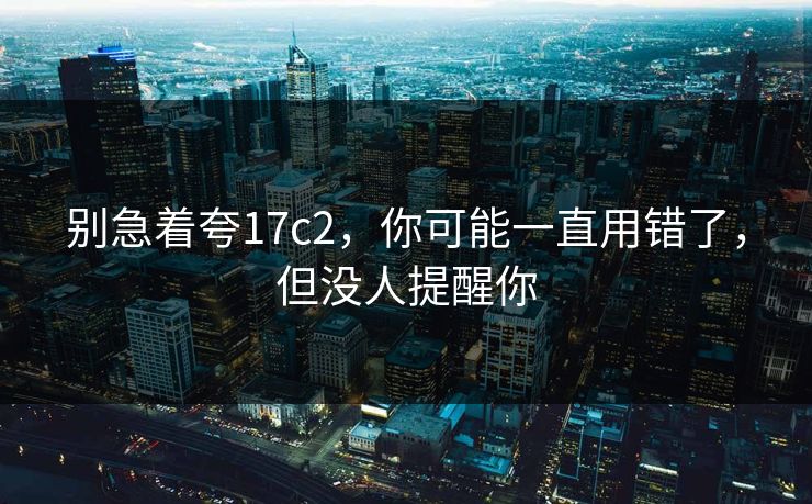 别急着夸17c2,你可能一直用错了,但没人提醒你