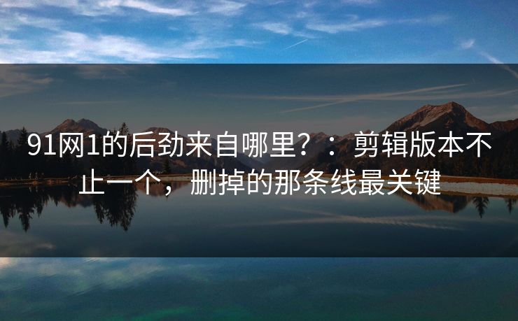 91网1的后劲来自哪里?:剪辑版本不止一个,删掉的那条线最关键
