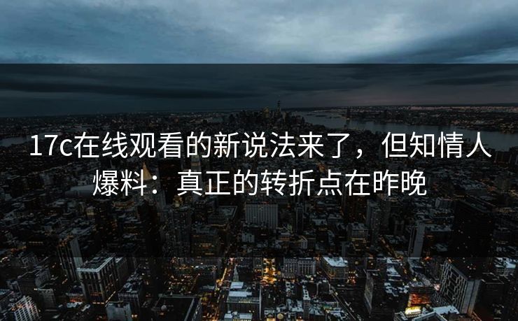 17c在线观看的新说法来了,但知情人爆料:真正的转折点在昨晚