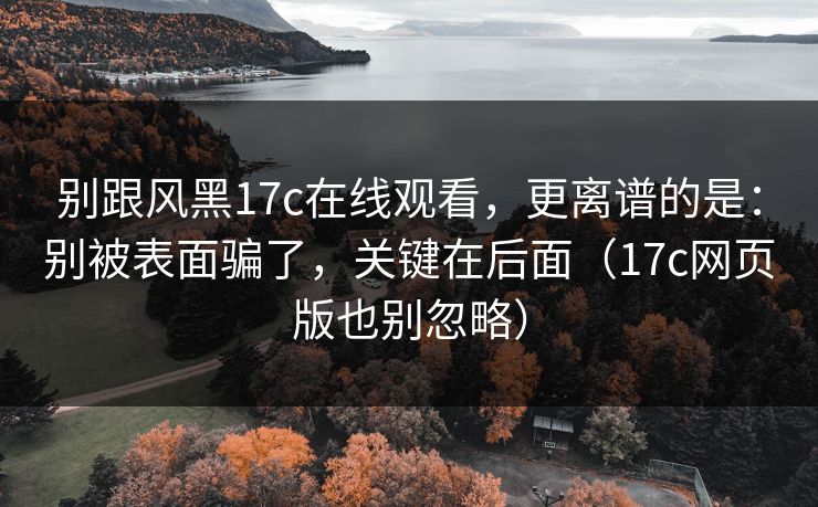 别跟风黑17c在线观看,更离谱的是:别被表面骗了,关键在后面(17c网页版也别忽略)