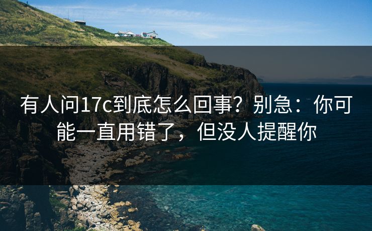 有人问17c到底怎么回事?别急:你可能一直用错了,但没人提醒你