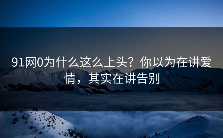 91网0为什么这么上头?你以为在讲爱情,其实在讲告别