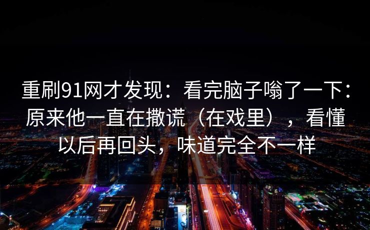 重刷91网才发现：看完脑子嗡了一下：原来他一直在撒谎（在戏里），看懂以后再回头，味道完全不一样