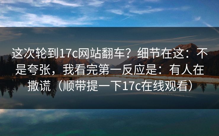 这次轮到17c网站翻车?细节在这:不是夸张,我看完第一反应是:有人在撒谎(顺带提一下17c在线观看)