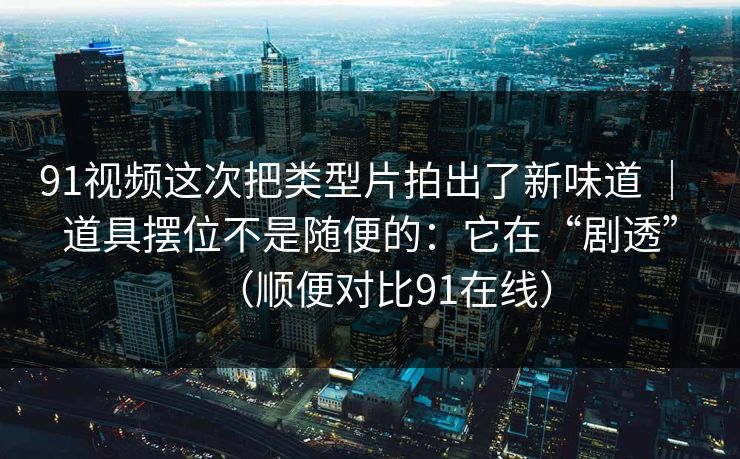 91视频这次把类型片拍出了新味道 | 道具摆位不是随便的:它在“剧透”(顺便对比91在线)