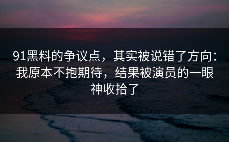 91黑料的争议点,其实被说错了方向:我原本不抱期待,结果被演员的一眼神收拾了