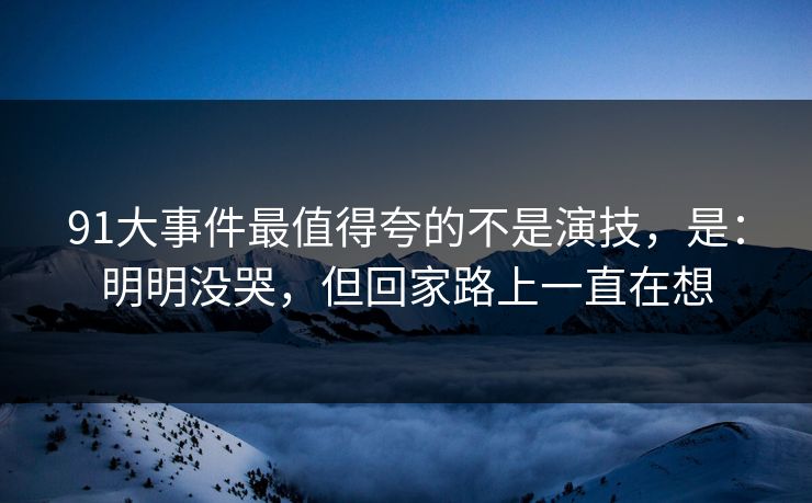 91大事件最值得夸的不是演技,是:明明没哭,但回家路上一直在想