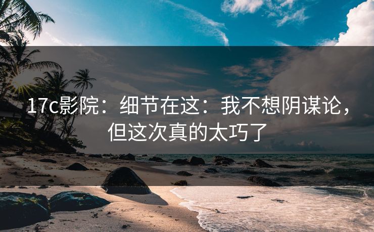 17c影院:细节在这:我不想阴谋论,但这次真的太巧了