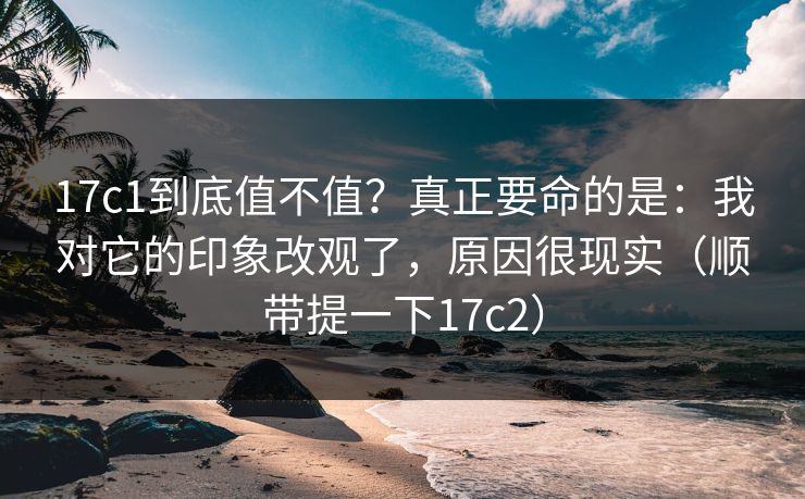 17c1到底值不值?真正要命的是:我对它的印象改观了,原因很现实(顺带提一下17c2)