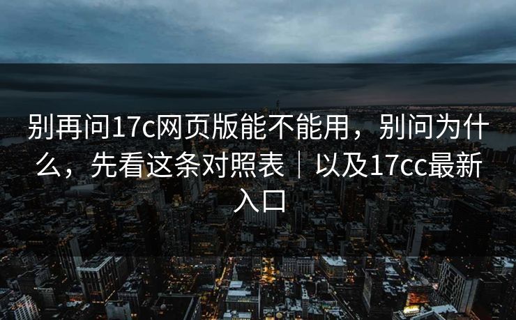 别再问17c网页版能不能用,别问为什么,先看这条对照表|以及17cc最新入口