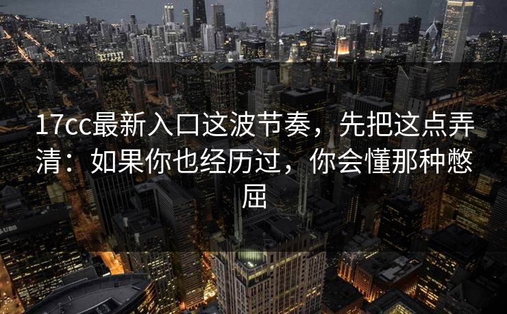 17cc最新入口这波节奏,先把这点弄清:如果你也经历过,你会懂那种憋屈