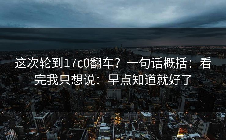 这次轮到17c0翻车?一句话概括:看完我只想说:早点知道就好了