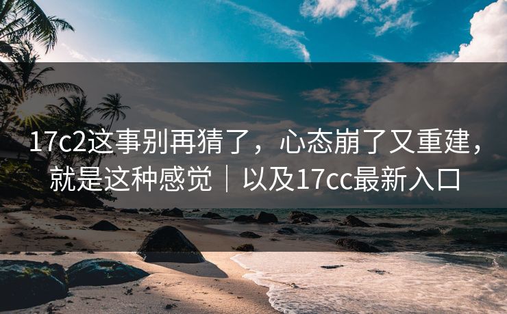 17c2这事别再猜了,心态崩了又重建,就是这种感觉|以及17cc最新入口