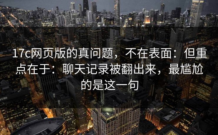 17c网页版的真问题,不在表面:但重点在于:聊天记录被翻出来,最尴尬的是这一句