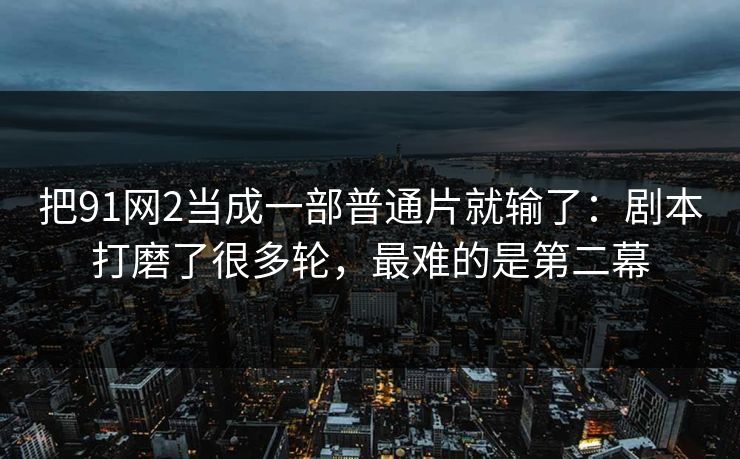 把91网2当成一部普通片就输了:剧本打磨了很多轮,最难的是第二幕