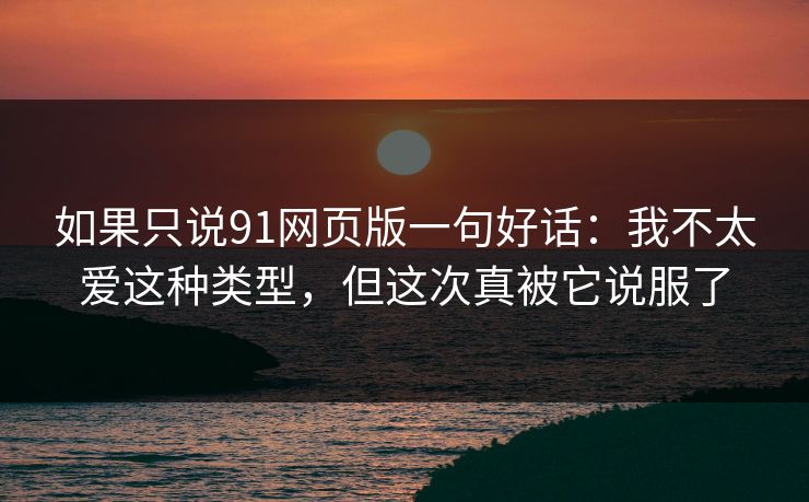 如果只说91网页版一句好话：我不太爱这种类型，但这次真被它说服了