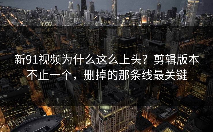 新91视频为什么这么上头?剪辑版本不止一个,删掉的那条线最关键