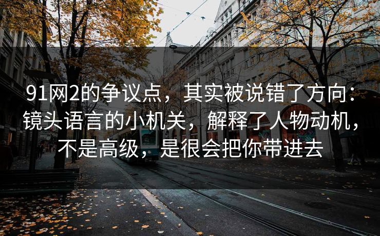 91网2的争议点,其实被说错了方向:镜头语言的小机关,解释了人物动机,不是高级,是很会把你带进去