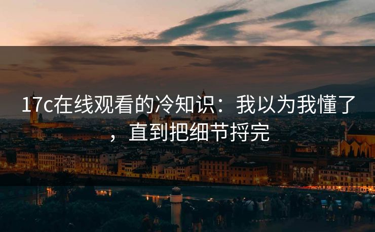 17c在线观看的冷知识:我以为我懂了,直到把细节捋完