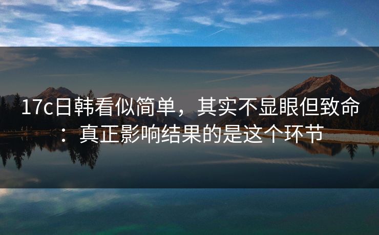 17c日韩看似简单,其实不显眼但致命:真正影响结果的是这个环节