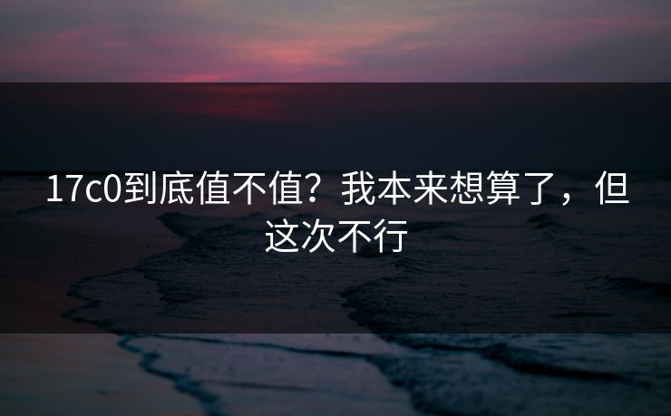 17c0到底值不值?我本来想算了,但这次不行