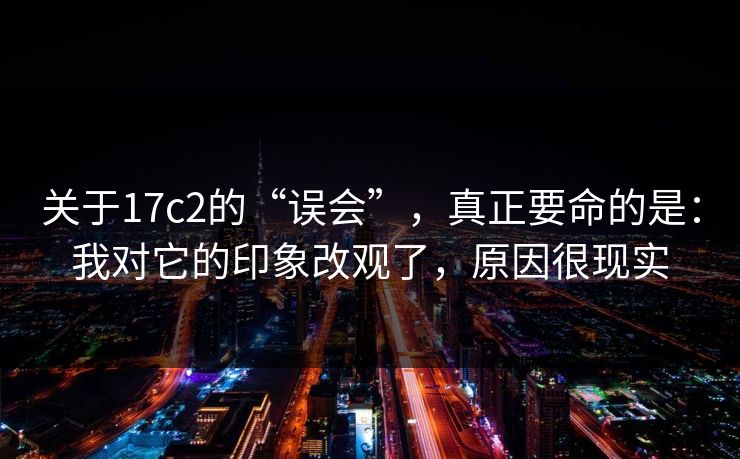 关于17c2的“误会”，真正要命的是：我对它的印象改观了，原因很现实