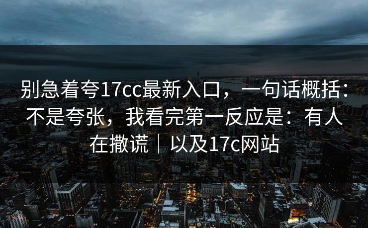 别急着夸17cc最新入口,一句话概括:不是夸张,我看完第一反应是:有人在撒谎|以及17c网站