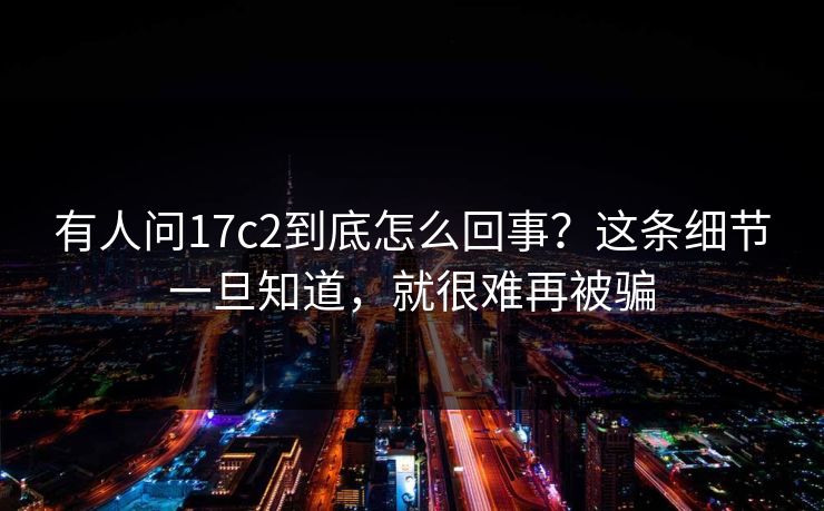 有人问17c2到底怎么回事?这条细节一旦知道,就很难再被骗