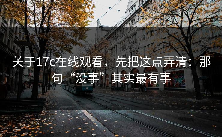 关于17c在线观看,先把这点弄清:那句“没事”其实最有事