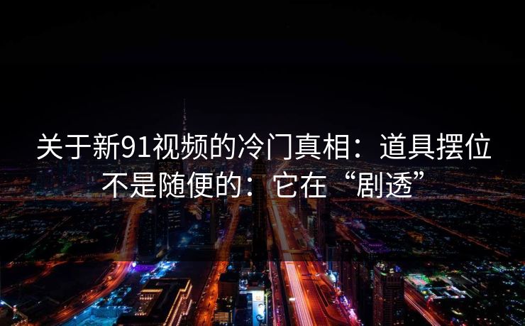 关于新91视频的冷门真相:道具摆位不是随便的:它在“剧透”