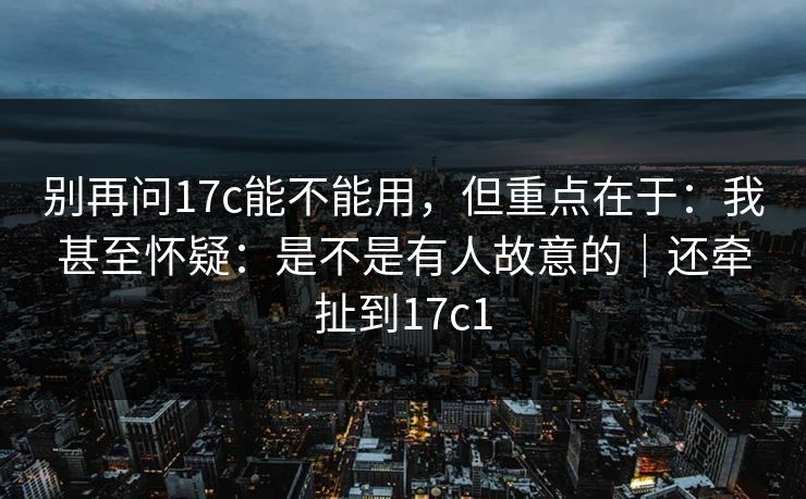 别再问17c能不能用,但重点在于:我甚至怀疑:是不是有人故意的|还牵扯到17c1