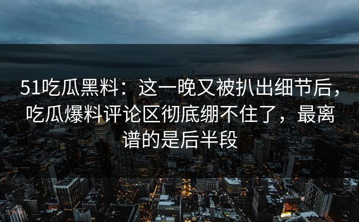 51吃瓜黑料：这一晚又被扒出细节后，吃瓜爆料评论区彻底绷不住了，最离谱的是后半段