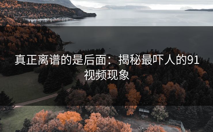 真正离谱的是后面:揭秘最吓人的91视频现象