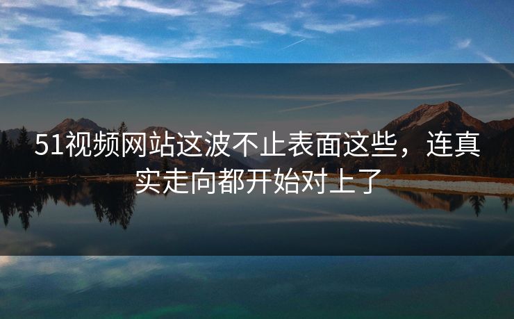 51视频网站这波不止表面这些，连真实走向都开始对上了