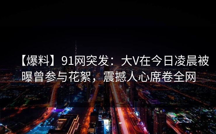 【爆料】91网突发：大V在今日凌晨被曝曾参与花絮，震撼人心席卷全网