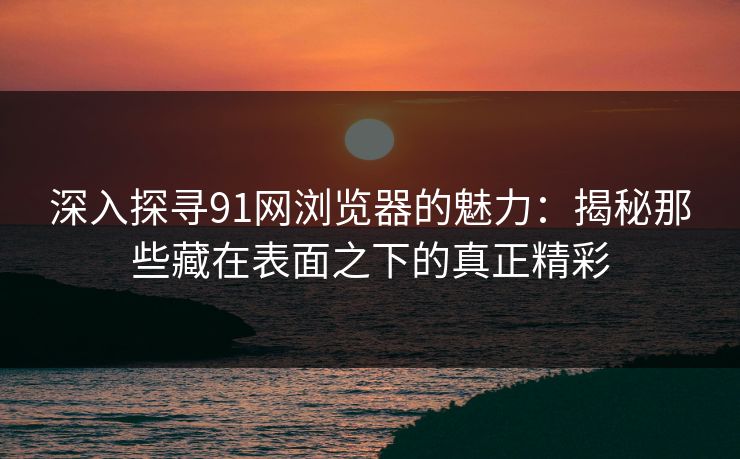 深入探寻91网浏览器的魅力:揭秘那些藏在表面之下的真正精彩